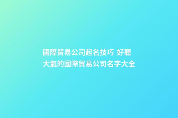 國際貿易公司起名技巧  好聽大氣的國際貿易公司名字大全-第1張-公司起名-玄機派